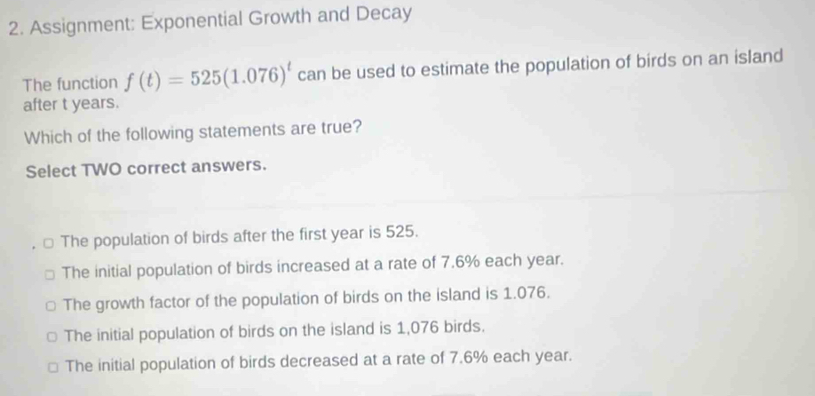 Assignment: Exponential Growth and Decay
The function f(t)=525(1.076)^t can be used to estimate the population of birds on an island
after t years.
Which of the following statements are true?
Select TWO correct answers.
The population of birds after the first year is 525.
The initial population of birds increased at a rate of 7.6% each year.
The growth factor of the population of birds on the island is 1.076.
The initial population of birds on the island is 1,076 birds.
The initial population of birds decreased at a rate of 7.6% each year.