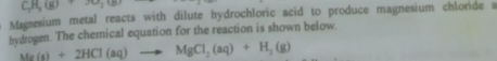 C_3H_3(g)+3O_2(g)
Magnesium metal reacts with dilute hydrochloric acid to produce magnesium chloride a 
hydrogen. The chemical equation for the reaction is shown below.
Mg(s)+2HCl(aq)to MgCl_2(aq)+H_2(g)