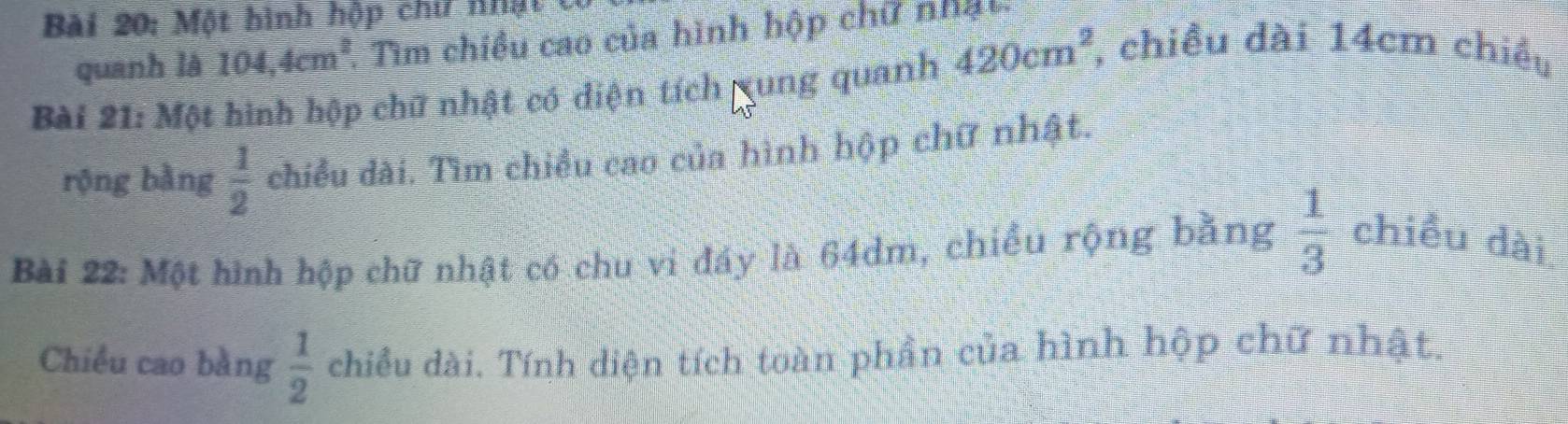 Một hình hộp chư nhật 
quanh là 104, 4cm². Tìm chiều cao của hình hộp chữ nhật 
Bài 21: Một hình hộp chữ nhật có diện tích qung quanh 420cm^2 , chiều đài 14cm chiều 
rộng bàng  1/2  chiều dài. Tìm chiều cao của hình hộp chữ nhật. 
Bài 22: Một hình hộp chữ nhật có chu vi đáy là 64dm, chiều rộng bằng  1/3  chiều dài 
Chiều cao bằng  1/2  chiều dài. Tính diện tích toàn phần của hình hộp chữ nhật.