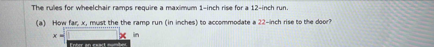 The rules for wheelchair ramps require a maximum 1-inch rise for a 12-inch run. 
(a) How far, x, must the the ramp run (in inches) to accommodate a 22-inch rise to the door?
x=□  □ /□° 
in 
Enter an exact number.