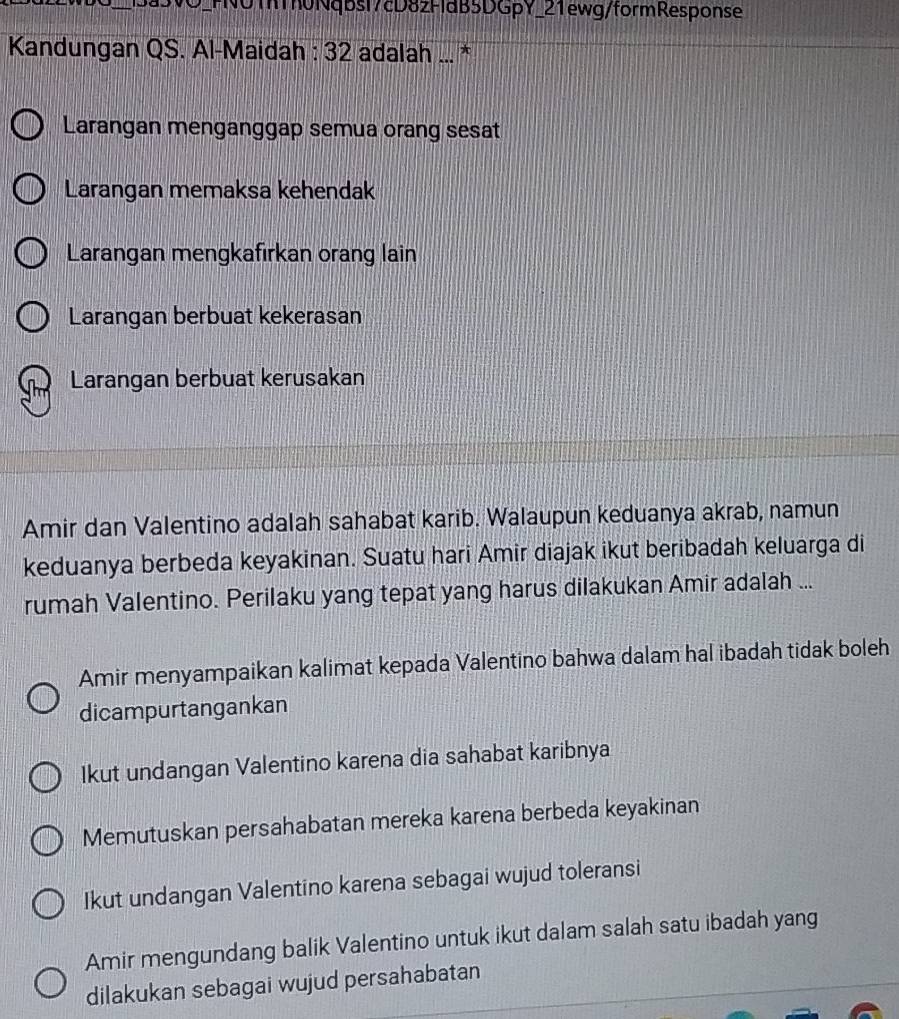 FN0ThTh0Nqbsl7cD8zFldB5DGpY_21ewg/formResponse
Kandungan QS. Al-Maidah : 32 adalah ... *
Larangan menganggap semua orang sesat
Larangan memaksa kehendak
Larangan mengkafirkan orang lain
Larangan berbuat kekerasan
Larangan berbuat kerusakan
Amir dan Valentino adalah sahabat karib. Walaupun keduanya akrab, namun
keduanya berbeda keyakinan. Suatu hari Amir diajak ikut beribadah keluarga di
rumah Valentino. Perilaku yang tepat yang harus dilakukan Amir adalah ...
Amir menyampaikan kalimat kepada Valentino bahwa dalam hal ibadah tidak boleh
dicampurtangankan
Ikut undangan Valentino karena dia sahabat karibnya
Memutuskan persahabatan mereka karena berbeda keyakinan
Ikut undangan Valentino karena sebagai wujud toleransi
Amir mengundang balik Valentino untuk ikut dalam salah satu ibadah yang
dilakukan sebagai wujud persahabatan