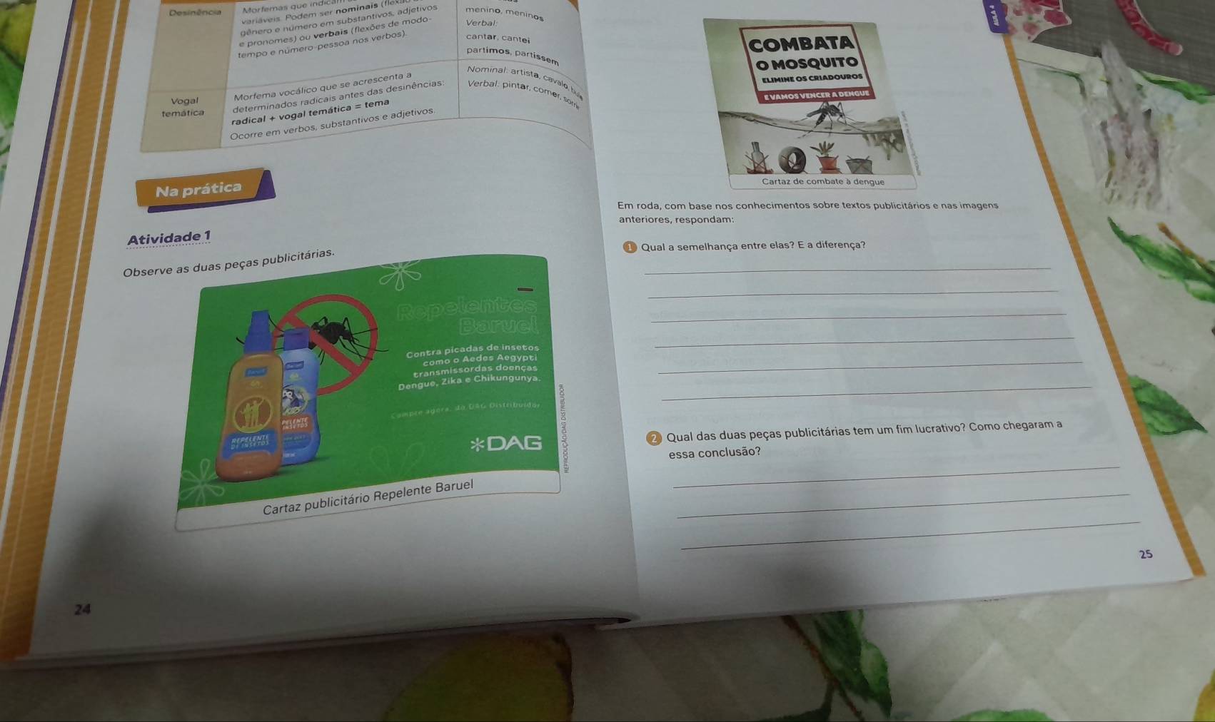 Desinência Morfemas que indic 
variáveis. Podem ser nominais (18) 
gênero e número em substantivos, adjetivos meníno, meninos 
e pronomes) ou verbais (flexões de modo Verbal 
tempo e número-pessoa nos verbos) cantar. cante 
partimos, partissem 
Nominal artista, cavale by 
Vogal Morfema vocálico que se acrescenta a 
temática determinados radicais antes das desinências Verbal: pintar, comer, so 
radical + vogal temática = tema 
Ocorre em verbos, substantivos e adjetivos 
Na prática 
anteriores, respondam: 
Atividade 1 
① Qual a semelhança entre elas? E a diferença? 
_ 
Ob 
_ 
_ 
_ 
_ 
_ 
2 Qual das duas peças publicitárias tem um fim lucrativo? Como chegaram a 
_ 
essa conclusão? 
_ 
_
25
24