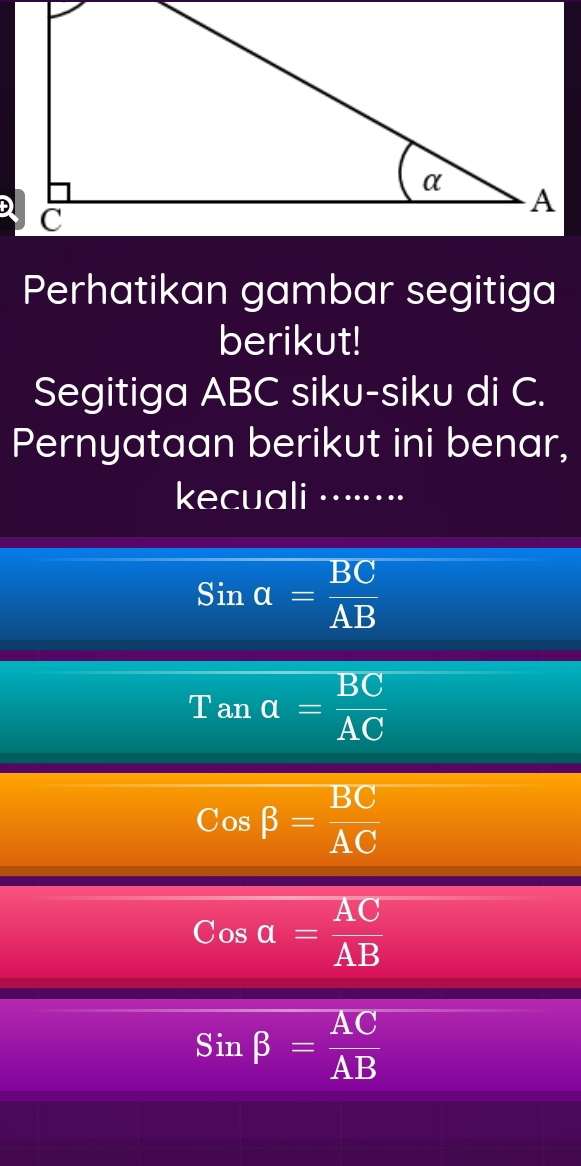 Perhatikan gambar segitiga
berikut!
Segitiga ABC siku-siku di C.
Pernyataan berikut ini benar,
kecuali …······⋅
Si= BC/AB 
Tan a= BC/AC 
Cos beta = BC/AC 
Cosa= AC/AB 
Sinbeta = AC/AB 