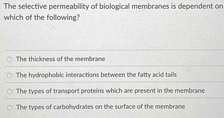 The selective permeability of biological membranes is dependent on
which of the following?
The thickness of the membrane
The hydrophobic interactions between the fatty acid tails
The types of transport proteins which are present in the membrane
The types of carbohydrates on the surface of the membrane