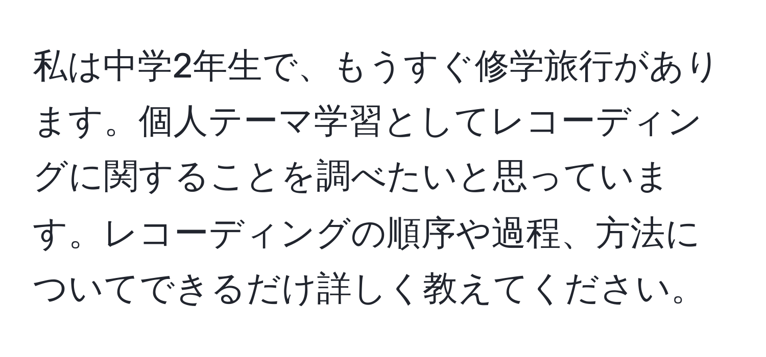 私は中学2年生で、もうすぐ修学旅行があります。個人テーマ学習としてレコーディングに関することを調べたいと思っています。レコーディングの順序や過程、方法についてできるだけ詳しく教えてください。