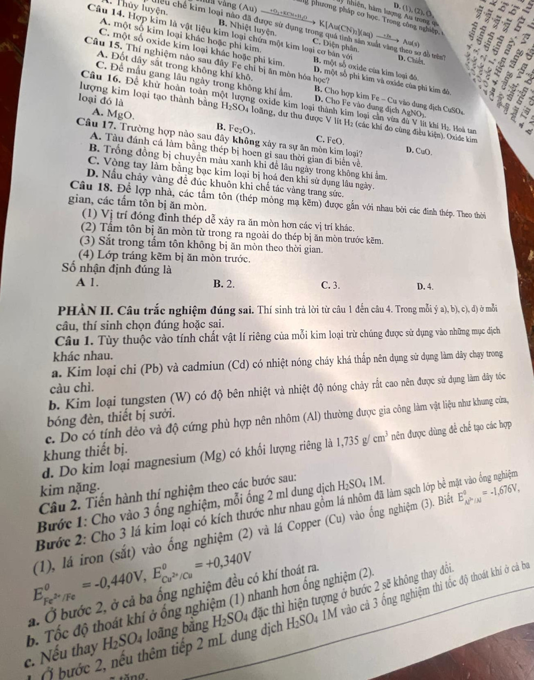 D. (1), (2), (3
7     
ly nhiên, hàm lượng Au trong qu
g  phương pháp cơ học .  Tron  ôn  n ghiệ  5
1. Thủy luyện. B. Nhiệt luyện.
  
l vàng (Au) —+0.+KCN+1h0→ K[Au(CN)z](aq) →” →→ Au(s
điều chế kim loại nào đã được sử dụng trong quá tình sản xuất vàng theo sợ đồ trên D. Chiết. a N
A. một số kim loại khác hoặc phi kim
Câu 14. Hợp kim là vật liệu kim loại chứa một kim loại cơ bản với B. một số oxide của kim loại đó
C. Điện phân.
 
Câu 15. Thí nghiệm nào sau đây Fe chỉ bị ăn mòn hóa học?
C. một số oxide kim loại khác hoặc phi kim D. một số phi kim và oxide của phi kim đó

A. Đốt dây sắt trong không khí khô B Cho hợp kim Fe - Cu vào dung dịch CuSO₄

C. Để mầu gang lâu ngày trong không khí ẩm D. Cho Fe vào dung dịch AgNO
loại đó là
1.g
Câu 16. Đề khử hoàn toàn một lượng oxide kim loại thành kim loại cần vừa đù V lít khí H₂ Hoà tam
đượng kim loại tạo thành bằng H₂SO₄ loãng, dư thu được V lít H₂ (các khí đo cùng điều kiện). Oxide kim
A. MgO. B. Fe2O3.
A  c
Câu 17. Trường hợp nào sau đây không xảy ra sự ăn mòn kim loại?
C. FeO. D. CuO.
A. Tàu đánh cá làm bằng thép bị hoen gỉ sau thời gian đi biển về.
B. Trống đồng bị chuyền màu xanh khi để lâu ngày trong không khí ẩm.
C. Vòng tay làm bằng bạc kim loại bị hoá đen khi sử dụng lâu ngày.
D. Nấu chảy vàng để đúc khuôn khi chế tác vàng trang sức.
Câu 18. Để lợp nhà, các tấm tôn (thép mỏng mạ kẽm) được gắn với nhau bởi các đinh thép. Theo thời
gian, các tấm tôn bị ăn mòn.
(1) Vị trí đóng đinh thép dễ xảy ra ăn mòn hơn các vị trí khác.
(2) Tấm tôn bị ăn mòn từ trong ra ngoài do thép bị ăn mòn trước kẽm.
(3) Sắt trong tấm tôn không bị ăn mòn theo thời gian.
(4) Lớp tráng kẽm bị ăn mòn trước.
Số nhận định đúng là
A 1. B. 2. C. 3. D. 4.
PHÀN II. Câu trắc nghiệm đúng sai. Thí sinh trả lời từ câu 1 đến câu 4. Trong mỗi ý a), b), c), d) ở mỗi
câu, thí sinh chọn đúng hoặc sai.
Câu 1. Tùy thuộc vào tính chất vật lí riêng của mỗi kim loại trừ chúng được sử dụng vào những mục dịch
khác nhau.
a. Kim loại chi (Pb) và cadmiun (Cd) có nhiệt nóng cháy khá thấp nên dụng sử dụng làm dây chạy trong
càu chì.
b. Kim loại tungsten (W) có độ bên nhiệt và nhiệt độ nóng chảy rất cao nên được sử dụng làm dây tóốc
bóng đèn, thiết bị sưởi.
c. Do có tính đẻo và độ cứng phù hợp nên nhôm (Al) thường được gia công làm vật liệu như khung cửa,
d. Do kim loại magnesium (Mg) có khối lượng riêng là 1,735g/cm^3 nên được dùng để chế tạo các hợp
khung thiết bị.
kim nặng.
Câu 2. Tiến hành thí nghiệm theo các bước sau:
Bước 1: Cho vào 3 ống nghiệm, mỗi ống 2 ml dung dịch H₂SO₄ 1M.
Bước 2: Cho 3 lá kim loại có kích thước như nhau gồm lá nhôm đã làm sạch lớp bề mặt vào ống nghiệm
(1), lá iron (sắt) vào ống nghiệm (2) và lá Copper (Cu) vào ống nghiệm (3). Biểu E_(AP'/A)^0=-1,676V,
E_Fe^(2+)/Fe^0=-0,440V,E_Cu^(2+)/Cu^0=+0,340V
a. Ở bước 2, ở cả ba ống nghiệm đều có khí thoát ra.
b. Tốc độ thoát khí ở ống nghiệm (1) nhanh hơn ống nghiệm (2)
c. Nếu thay H_2SO_4 loãng bằng H_2SO_4 đặc thì hiện tượng ở bước 2 sẽ không thay đổi.
1 ( ước 2, nếu thêm tiếp 2 mL dung dịch H_2SO_4 1M vào cả 3 ống nghiệm thì tốc độ thoát khí ở cả ba