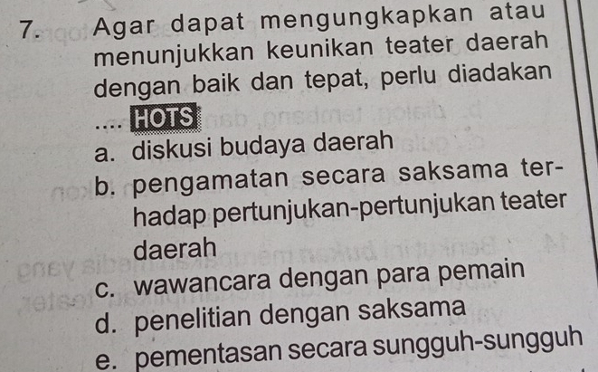 Agar dapat mengungkapkan atau
menunjukkan keunikan teater daerah
dengan baik dan tepat, perlu diadakan
.... HOTS
a. diskusi budaya daerah
b. pengamatan secara saksama ter-
hadap pertunjukan-pertunjukan teater
daerah
c. wawancara dengan para pemain
d. penelitian dengan saksama
e. pementasan secara sungguh-sungguh