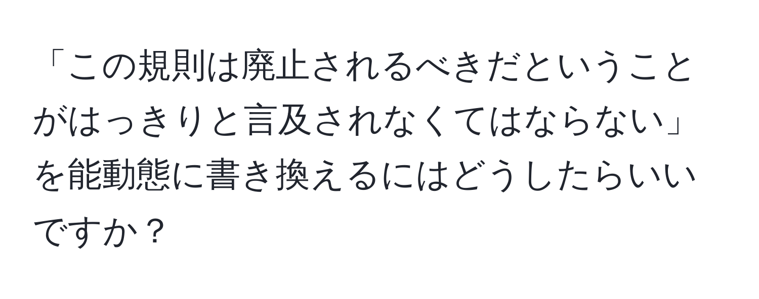 「この規則は廃止されるべきだということがはっきりと言及されなくてはならない」を能動態に書き換えるにはどうしたらいいですか？