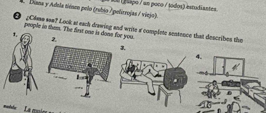 oll (guapo / un poco / todos) estudiantes. 
4. Diana y Adela tiènen pelo (rubio / pelirrojas / viejo). 
C6mo son? Look at each drawing and write a complete sentence that describes the 
people in them. The first one is done for you. 
3. 
madelo: La muic