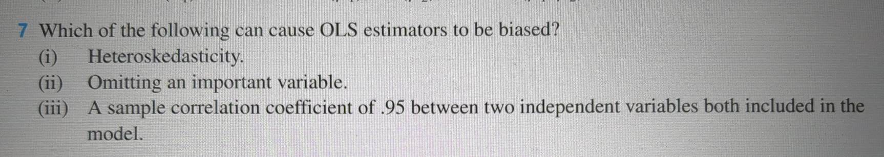 Which of the following can cause OLS estimators to be biased?
(i) Heteroskedasticity.
(ii) Omitting an important variable.
(iii) A sample correlation coefficient of . 95 between two independent variables both included in the
model.