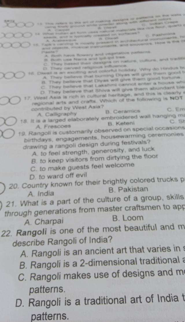 te atre as this are of waling dengns or gattorms on the wathe a
Inélan Crtes
ta g tise getne wie seotne aleng with amerent cistces 
e  cmae mtes ane ton usse jstinal materale des duis dsur, quarté y
.  …
nsace and is sglcathy crouted an aurtacion"
A C Paahmina
5. Ta s carons as osiy grasant in arctutactural monumants, he
nd asieis cecel ma ens, and soaverrs. Hav is the o
A. Botth have iowery and vegetative patterms.
# Botts wns Narca and igligl tras
C. They based thei designs on nature, culture, and traditi
D. Thy carved religious intluence.
18. Diwail is an exoting and colorful holiday. Why do Hindus by
A. They bellieve that burning Diyas will give them good h
B. They bellieve that Diyas will give them good fortune.
C. They bellieve that Lakshmi cannot enter a house whi
D. They believe that Shiva will give them abundant ble
17. West Asia is rich in cultural heritage, and this is clearly 
regional arts and crafts. Which of the following is NOT
contributed by West Asia?
A. Calligraphy B. Ceramics C. Em
18. It is a larged elaborately embroidered wall hanging m
A. Frescoes B. Keteni C. St
19. Rangoli is customarily observed on special occasions
birthdays, engagements, housewarming ceremonies
drawing a rangoli design during festivals?
A. to feel strength, generosity, and luck
B. to keep visitors from dirtying the floor
C. to make guests feel welcome
D. to ward off evil
20. Country known for their brightly colored trucks p
A. India B. Pakistan
21. What is a part of the culture of a group, skills
through generations from master craftsmen to app
A. Charpai B. Loom
22. Rangoli is one of the most beautiful and m
describe Rangoli of India?
A. Rangoli is an ancient art that varies in s
B. Rangoli is a 2-dimensional traditional a
C. Rangoli makes use of designs and m
patterns.
D. Rangoli is a traditional art of India t
patterns.