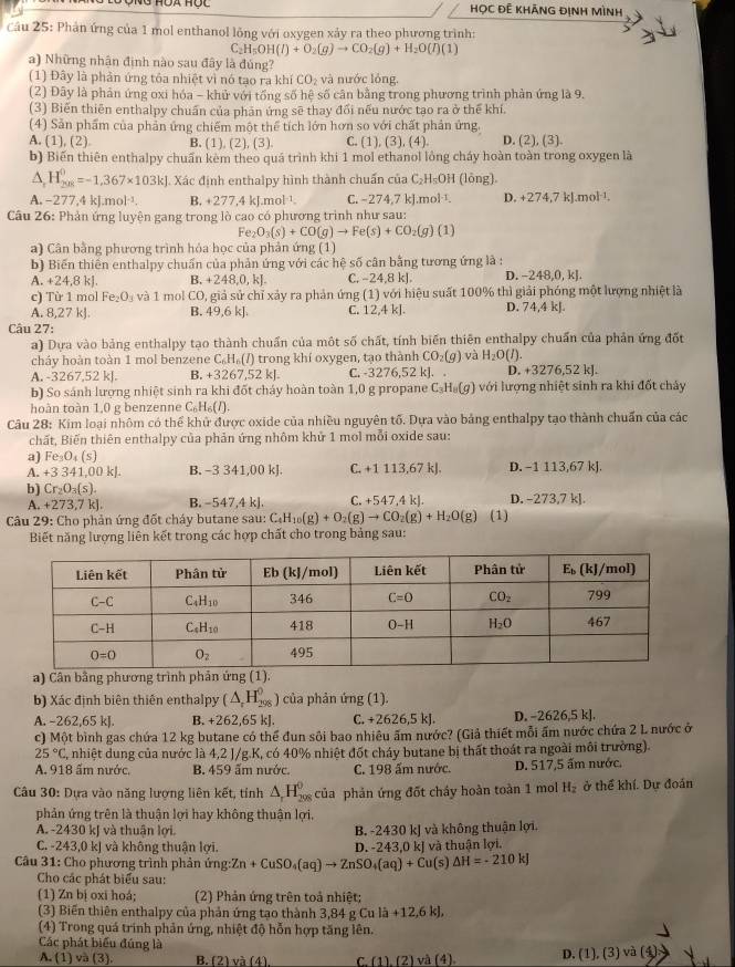 HọC ĐÊ khÃNG ĐịNH MìnH
Cầu 25: Phản ứng của 1 mol enthanol lỏng với oxygen xảy ra theo phương trình:
C: H_5OH(l)+O_2(g)to CO_2(g)+H_2O(l)(1)
a) Những nhận định nào sau đây là đúng?
(1) Đây là phản ứng tỏa nhiệt vì nó tạo ra khí CO_2 và nước lỏng.
(2) Đây là phản ứng oxi hóa - khử với tổng số hệ số cân bằng trong phương trình phản ứng là 9.
(3) Biến thiên enthalpy chuẩn của phản ứng sẽ thay đổi nếu nước tạo ra ở thể khí.
(4) Sản phẩm của phản ứng chiếm một thể tích lớn hơn so với chất phản ứng.
A. (1), (2) B. (1) (2),(3 a C. (1),(3),(4). D. (2), (3).
b) Biến thiên enthalpy chuẩn kèm theo quá trình khi 1 mol ethanol lòng cháy hoàn toàn trong oxygen là
wedge H_(208)^0=-1,367* 103kJ. Xác định enthalpy hình thành chuẩn của C_2H_5 OH (lông)
A. - 277,4kJ.mol^(-1). B. 277,4kJ.mol^(-1). C. −274.7 kl.n 10^(-1) D. +274,7kJ.mol^(-1).
Câu 26: Phản ứng luyện gang trong lò cao có phương trình như sau:
Fe_2O_3(s)+CO(g)to Fe(s)+CO_2(g)(1)
a) Cân bằng phương trình hỏa học của phản ứng (1)
b) Biến thiên enthalpy chuẩn của phản ứng với các hệ số cân bằng tương ứng là :
A. +24,8kJ B. +248,0,k]. C. −24,8 kJ. D. -248,0, kJ.
c) Từ 1 mol Fe_2O_3 1 CO, giả sử chỉ xảy ra phản ứng (1) với hiệu suất 100% thì giải phóng một lượng nhiệt là
t mol
A. 8,27 kJ B. 19 6k C. 12,4 kJ. D. 74,4 kJ.
Câu 27:
a) Dựa vào bảng enthalpy tạo thành chuẩn của một số chất, tính biến thiên enthalpy chuẩn của phản ứng đốt
cháy hoàn toàn 1 mol benzene C_6H_6(l) trong khí oxygen, tạo thành CO_2(g) và H_2O(l)
A. -3267,52 kJ. B. +3267,52 kJ C. 3276,52l : . D. +3276,52 kJ.
b) So sánh lượng nhiệt sinh ra khi đốt cháy hoàn toàn 1,0 g propane C_3H_8(g) với lượng nhiệt sinh ra khi đốt chây
hoàn toàn 1,0 g benzenne C_6H_6(l).
Câu 28: Kim loại nhôm có thể khử được oxide của nhiều nguyên tố. Dựa vào bảng enthalpy tạo thành chuẩn của các
chất, Biến thiên enthalpy của phản ứng nhôm khử 1 mol mỗi oxide sau:
a) Fe_3O_4(s)
A. +3 341,00 kJ. B. -3 341,00 kJ. C. +1 113,67 kJ. D. -1 113,67 kJ.
b] Cr_2O_3(s). C. +547,4 kJ. D. -273,7 k].
A. +2 3.7kl B. -547,4 k].
Câu 29: Cho phản ứng đốt cháy butane sau: C_4H_10(g)+O_2(g)to CO_2(g)+H_2O(g) (1)
Biết năng lượng liên kết trong các hợp chất cho trong bảng sau:
a) Cân bằng phương trình phản ứng (1)
b) Xác định biên thiên enthalpy (△ _rH_(298)^0) của phản ứng (1).
A. -262,65 kJ. B. +262 ,65 kJ C. +2626,5k D. -2626,5 k].
c) Một bình gas chứa 12 kg butane có thể đun sôi bao nhiêu ấm nước? (Giả thiết mỗi ấm nước chứa 2 L nước ở
25°C , nhiệt dung của nước là 4,2 J/g.K, có 40% nhiệt đốt cháy butane bị thất thoát ra ngoài môi trường).
A. 918 ấm nước, B. 459 ấm nước. C. 198 ấm nước. D. 517,5 ấm nước.
Câu 30: Dựa vào năng lượng liên kết, tính △ _rH_(298)^(θ) của phản ứng đốt cháy hoàn toàn 1 mol H_2 ở thể khí. Dự đoán
phản ứng trên là thuận lợi hay không thuận lợi.
A. -2430 kJ và thuận lợi. B. -2430 kJ và không thuận lợi.
C. -243,0 kJ và không thuận lợi.
Câu 31: Cho phương trình phản ứng Zn+CuSO_4(aq)to ZnSO_4(aq)+Cu D. -243,0 kJ và thuận lợi.
(s) △ H=-210kJ
Cho các phát biểu sau:
(1) Zn bị oxi hoá; (2) Phản ứng trên toả nhiệt;
(3) Biến thiên enthalpy của phản ứng tạo thành 3,84 g Cu a+12,6kJ,
(4) Trong quá trinh phản ứng, nhiệt độ hỗn hợp tăng lên.
Các phát biểu đúng là
A. (1) và (3). B. (2) và (4) C.(1).(2)va(4) D. (1), (3) và (4)