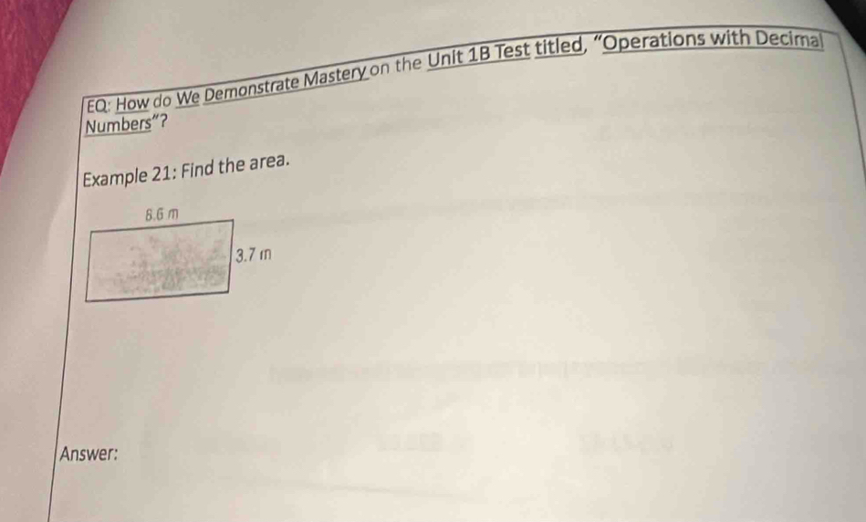 EQ: How do We Demonstrate Mastery on the Unit 1B Test titled, “Operations with Decima 
Numbers”? 
Example 21: Find the area. 
Answer: