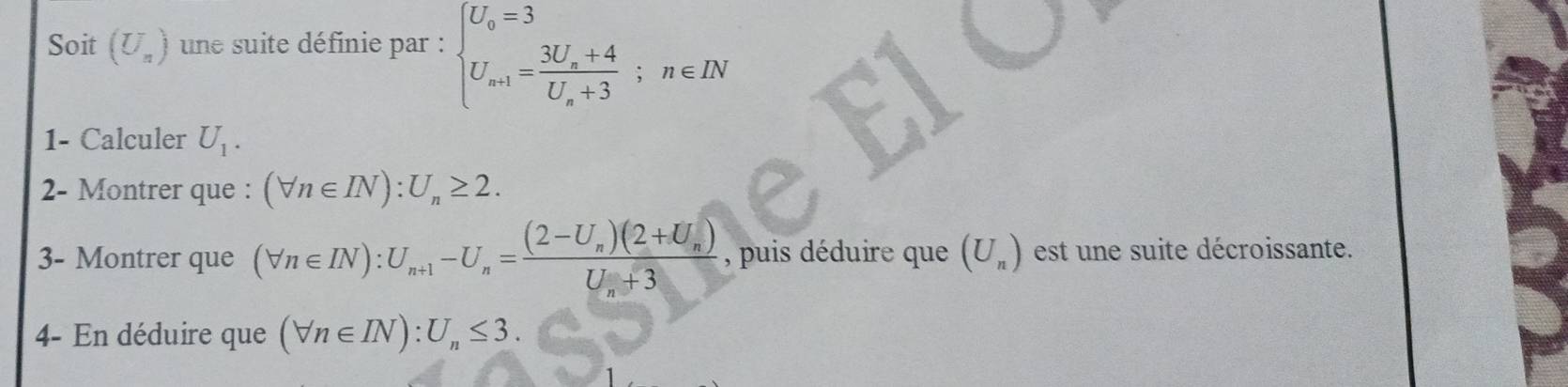 Soit (U_n) une suite définie par : beginarrayl U_0=3 U_a+1=frac 3U_a+4U_a+3;n∈ INendarray.
1- Calculer U_1. 
2- Montrer que : (forall n∈ IN):U_n≥ 2. 
3- Montrer que (forall n∈ IN):U_n+1-U_n=frac (2-U_n)(2+U_n)U_n+3 , puis déduire que (U_n) est une suite décroissante. 
4- En déduire que (forall n∈ IN):U_n≤ 3.