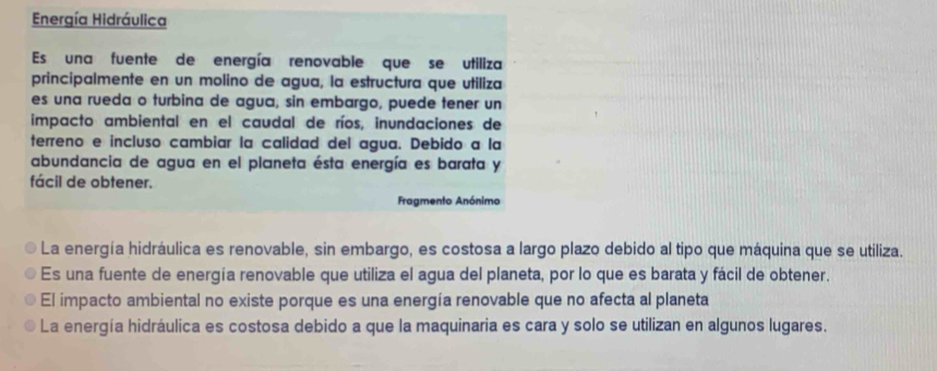 Energía Hidráulica
Es una fuente de energía renovable que se utiliza
principalmente en un molino de agua, la estructura que utiliza
es una rueda o turbina de agua, sin embargo, puede tener un
impacto ambiental en el caudal de ríos, inundaciones de
terreno e incluso cambiar la calidad del agua. Debido a la
abundancia de agua en el planeta ésta energía es barata y
fácil de obtener.
Fragmento Anónimo
La energía hidráulica es renovable, sin embargo, es costosa a largo plazo debido al tipo que máquina que se utiliza.
Es una fuente de energía renovable que utiliza el agua del planeta, por lo que es barata y fácil de obtener.
El impacto ambiental no existe porque es una energía renovable que no afecta al planeta
La energía hidráulica es costosa debido a que la maquinaria es cara y solo se utilizan en algunos lugares.