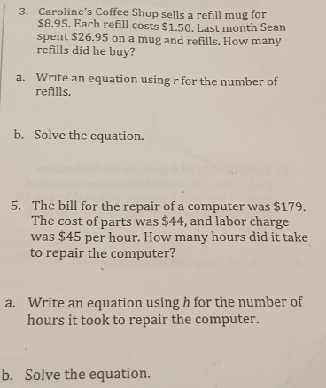 Caroline’s Coffee Shop sells a refill mug for
$8.95. Each refill costs $1.50. Last month Sean 
spent $26.95 on a mug and refills. How many 
refills did he buy? 
a. Write an equation using r for the number of 
refills. 
b. Solve the equation. 
5. The bill for the repair of a computer was $179. 
The cost of parts was $44, and labor charge 
was $45 per hour. How many hours did it take 
to repair the computer? 
a. Write an equation using h for the number of
hours it took to repair the computer. 
b. Solve the equation.