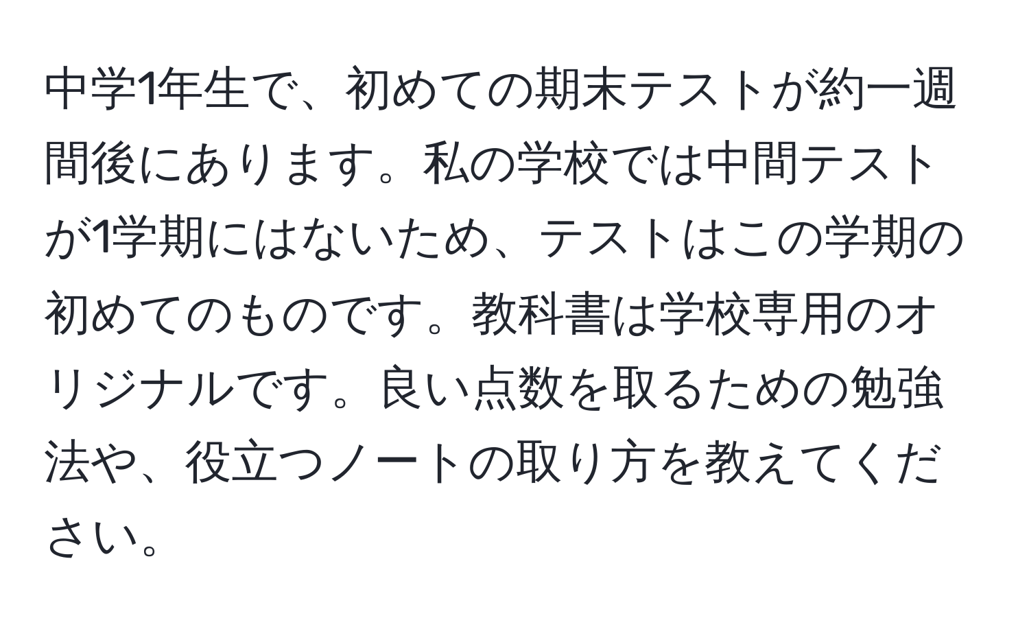 中学1年生で、初めての期末テストが約一週間後にあります。私の学校では中間テストが1学期にはないため、テストはこの学期の初めてのものです。教科書は学校専用のオリジナルです。良い点数を取るための勉強法や、役立つノートの取り方を教えてください。