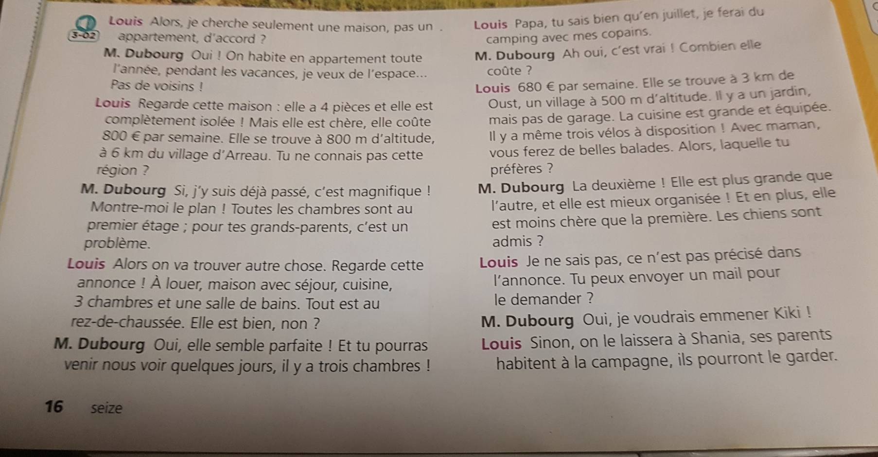 Louis Alors, je cherche seulement une maison, pas un . Louis Papa, tu sais bien qu'en juillet, je ferai du
3-02 appartement, d'accord ? camping avec mes copains.
M. Dubourg Oui ! On habite en appartement toute M. Dubourg Ah oui, c'est vrai ! Combien elle
l'année, pendant les vacances, je veux de l'espace... coûte ?
Pas de voisins !
Louis 680 € par semaine. Elle se trouve à 3 km de
Louis Regarde cette maison : elle a 4 pièces et elle est
Oust, un village à 500 m d'altitude. Il y a un jardin,
complètement isolée ! Mais elle est chère, elle coûte
mais pas de garage. La cuisine est grande et équipée.
800 € par semaine. Elle se trouve à 800 m d'altitude,
Il y a même trois vélos à disposition ! Avec maman,
à 6 km du village d'Arreau. Tu ne connais pas cette
vous ferez de belles balades. Alors, laquelle tu
région ? préfères ?
M. Dubourg Si, j’y suis déjà passé, c'est magnifique ! M. Dubourg La deuxième ! Elle est plus grande que
Montre-moi le plan ! Toutes les chambres sont au
l'autre, et elle est mieux organisée ! Et en plus, elle
premier étage ; pour tes grands-parents, c'est un
est moins chère que la première. Les chiens sont
problème. admis ?
Louis Alors on va trouver autre chose. Regarde cette
Louis Je ne sais pas, ce n'est pas précisé dans
annonce ! À louer, maison avec séjour, cuisine, l’annonce. Tu peux envoyer un mail pour
3 chambres et une salle de bains. Tout est au le demander ?
rez-de-chaussée. Elle est bien, non ?
M. Dubourg Oui, je voudrais emmener Kiki !
M. Dubourg Oui, elle semble parfaite ! Et tu pourras  Louis Sinon, on le laissera à Shania, ses parents
venir nous voir quelques jours, il y a trois chambres ! habitent à la campagne, ils pourront le garder.
16 seize