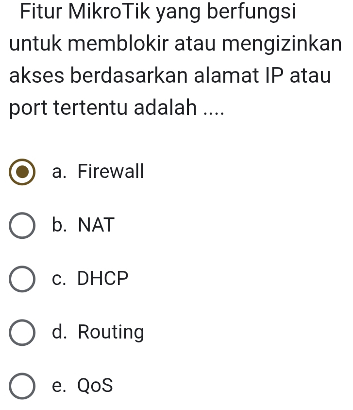 Fitur MikroTik yang berfungsi
untuk memblokir atau mengizinkan
akses berdasarkan alamat IP atau
port tertentu adalah ....
a. Firewall
b. NAT
c. DHCP
d. Routing
e. QoS