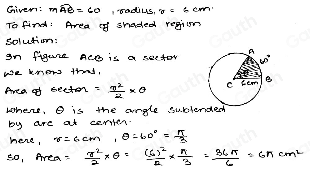 Given: mwidehat AB=60 1 radius, r=6cm
To find: Area of shaded region 
solution: 
gn figurre ACB is a sector. 
We know that, 
Area of secton = r^2/2 * θ
whene, O is the angle subte 
by are at certen. 
here, r=6cm, θ =60°= π /3 
so, Area = r^2/2 * θ =frac (6)^22*  π /3 = 36π /6 =6π cm^2