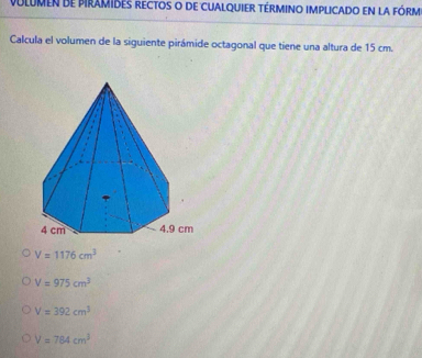 volumen de piramIdEs rectos o de cUAlqUIeR téRmIno iMplIcado en la fóRM
Calcula el volumen de la siguiente pirámide octagonal que tiene una altura de 15 cm.
V=1176cm^3
V=975cm^3
V=392cm^3
V=784cm^3