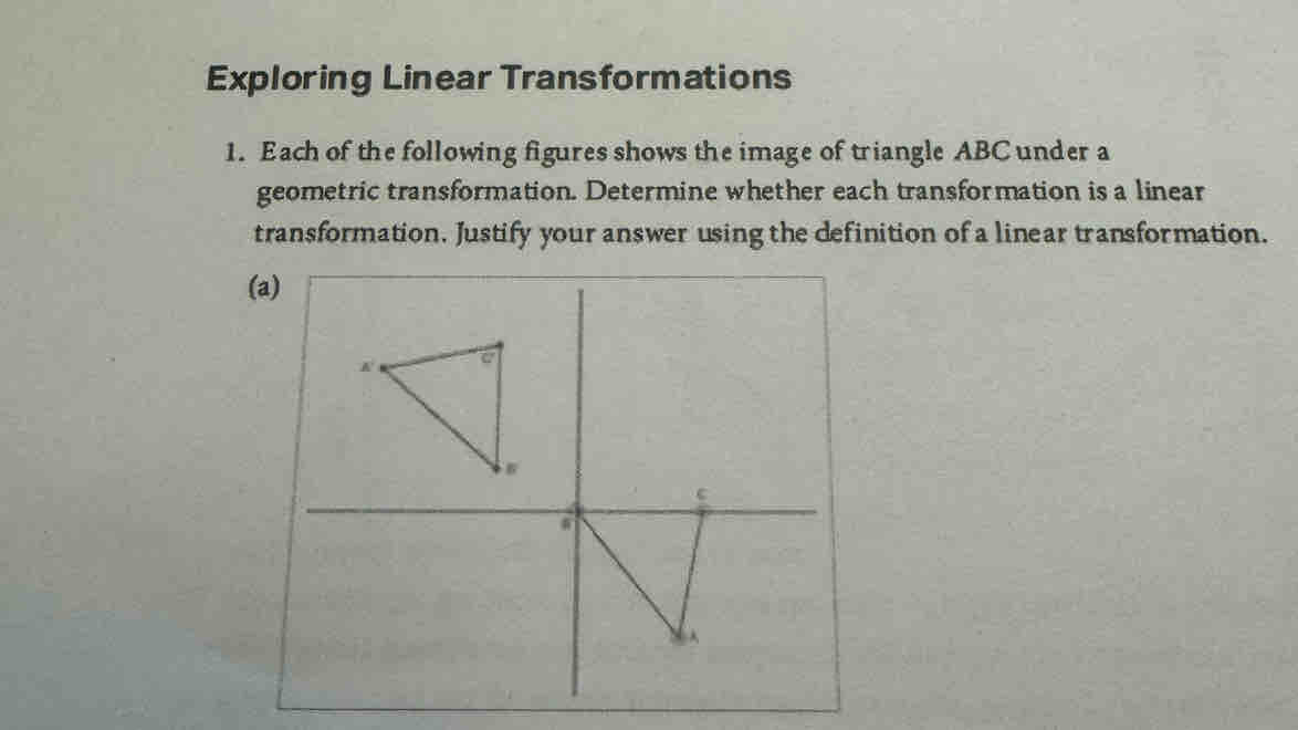 Exploring Linear Transformations 
1. Each of the following figures shows the image of triangle ABC under a 
geometric transformation. Determine whether each transformation is a linear 
transformation. Justify your answer using the definition of a linear transformation. 
(a)