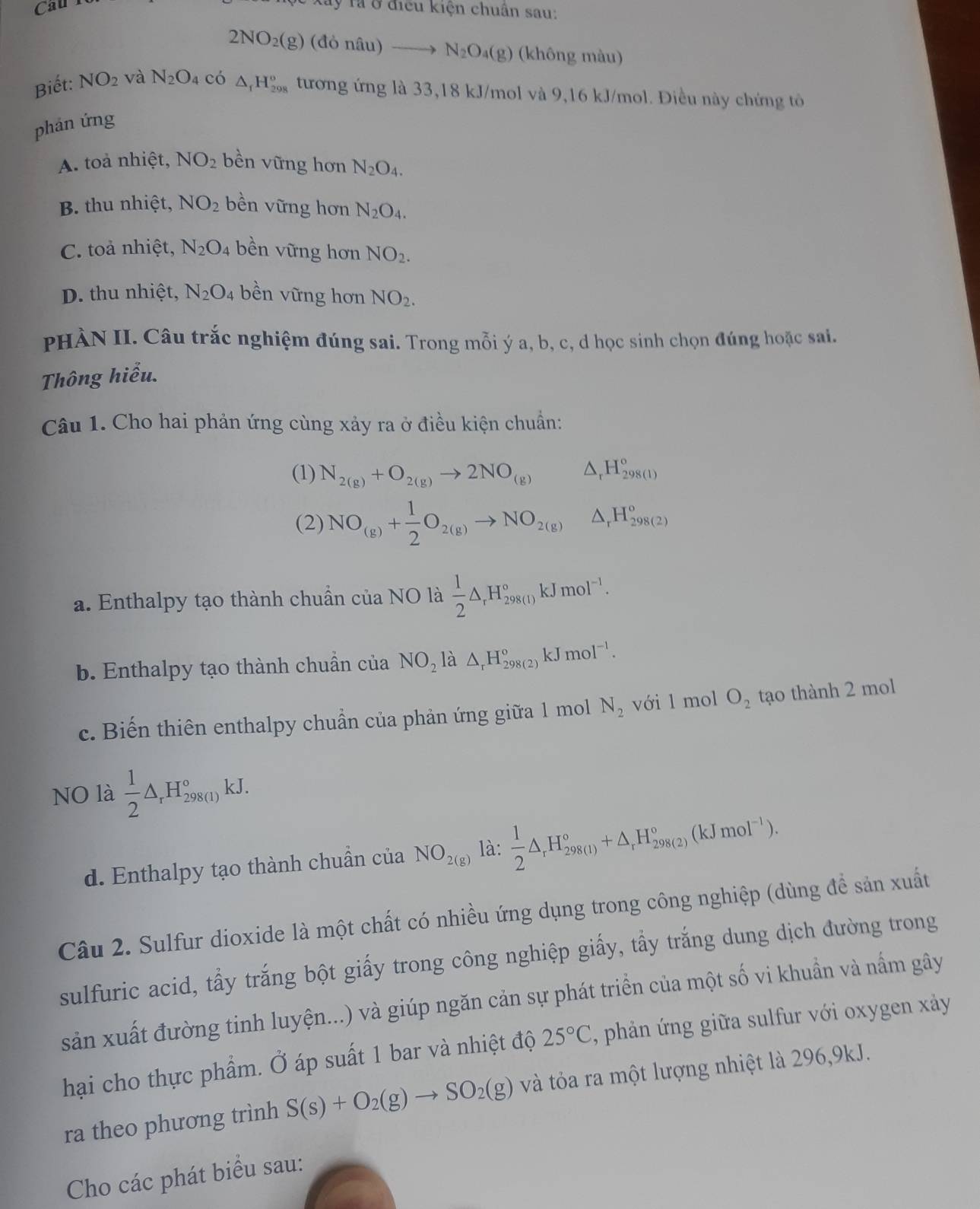 Cau 
ây lả ở điều kiện chuẩn sau:
2NO_2(g)(doniu)to N_2O_4(g) (không màu)
Biết: NO_2 và N_2O_4 có △ _1H_(298)^o tương ứng là 33,18 kJ/mol và 9,16 kJ/mol. Điều này chứng tô
phản ứng
A. toà nhiệt, NO_2 bền vững hơn N_2O_4.
B. thu nhiệt, NO_2 bền vững hơn N_2O_4.
C. toà nhiệt, N_2O_4 bền vững hơn NO_2.
D. thu nhiệt, N_2O_4 bền vững hơn NO_2.
PHÀN II. Câu trắc nghiệm đúng sai. Trong mỗi ý a, b, c, d học sinh chọn đúng hoặc sai.
Thông hiểu.
Câu 1. Cho hai phản ứng cùng xảy ra ở điều kiện chuẩn:
(1) N_2(g)+O_2(g)to 2NO_(g) △ _rH_(298(l))°
(2) NO_(g)+ 1/2 O_2(g)to NO_2(g) △ _rH_(298(2))^o
a. Enthalpy tạo thành chuẩn của NO là  1/2 △ _rH_(298(1))°kJmol^(-1).
b. Enthalpy tạo thành chuẩn của NO_2 là △ _rH_(298(2))°kJmol^(-1).
c. Biến thiên enthalpy chuẩn của phản ứng giữa 1 mol N_2 với l mol O_2 tạo thành 2 mol
NO là  1/2 △ _rH_(298(1))°kJ.
d. Enthalpy tạo thành chuẩn của NO_2(g) là:  1/2 △ _rH_(298(1))°+△ _rH_(298(2))°(kJmol^(-1)).
Câu 2. Sulfur dioxide là một chất có nhiều ứng dụng trong công nghiệp (dùng để sản xuất
sulfuric acid, tẩy trắng bột giấy trong công nghiệp giấy, tẩy trắng dung dịch đường trong
sản xuất đường tinh luyện...) và giúp ngăn cản sự phát triển của một số vi khuẩn và nấm gây
hại cho thực phẩm. Ở áp suất 1 bar và nhiệt độ 25°C , phản ứng giữa sulfur với oxygen xảy
ra theo phương trình S(s)+O_2(g)to SO_2(g) và tỏa ra một lượng nhiệt là 296,9kJ.
Cho các phát biểu sau: