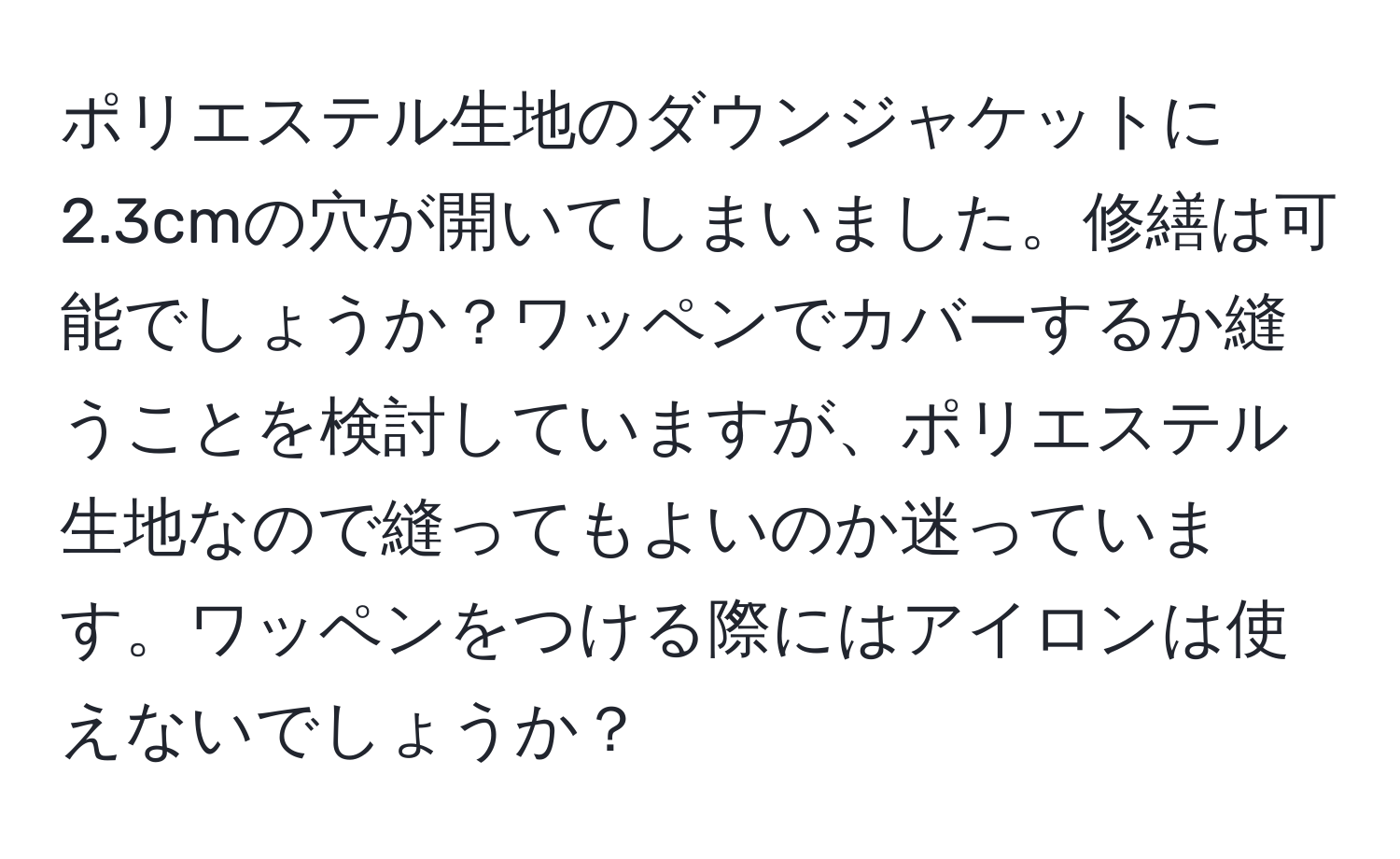 ポリエステル生地のダウンジャケットに2.3cmの穴が開いてしまいました。修繕は可能でしょうか？ワッペンでカバーするか縫うことを検討していますが、ポリエステル生地なので縫ってもよいのか迷っています。ワッペンをつける際にはアイロンは使えないでしょうか？