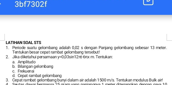 3bf7302f 
LATIHAN SOAL STS 
1. Periode suatu gelombang adalah 0,02 s dengan Panjang gelombang sebesar 13 meter. 
Tentukan besar cepat rambat gelombang tersebut! 
2. Jika diketahui persamaan y=0,03sin 12π t-6π xm Tentukan: 
a. Amplitudo 
b. Bilangan gelombang 
c. Frekuensi 
d. Cepat rambat gelombang 
3. Cepat rambat gelombang bunyi dalam air adalah 1 500 m/s. Tentukan modulus Bulk air! 
4 Seutas dawai bermassa 25 gram vạng panianɑnía 1 meter diteganɑkan dengán gava 10