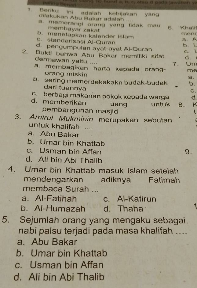 a sian g (K horuf a, B, c, atau i pada Jawaban và
paling benarl
1. Beriku ini adalah kebijakan yang
dilakukan Abu Bakar adalah
a. memerangi orang yang tidak mau 6. Khalif
membayar zakat
b. menetapkan kalender Islam meno
c. standarisasi Al-Quran
a. A
d. pengumpulan ayat-ayat Al-Quran b. L
c. l
2. Bukti bahwa Abu Bakar memiliki sifat d.
dermawan yaitu ..
7. Um
a. membagikan harta kepada orang- me
orang miskin
a.
b. sering memerdekakakn budak-budak b.
dari tuannya
C.
c. berbagi makanan pokok kepada warga d
d. memberjkan uang untuk 8. 1 K
pembangunan masjid l
3. Amirul Mukminin merupakan sebutan
untuk khalifah ....
a. Abu Bakar
b. Umar bin Khattab
c. Usman bin Affan
9.
d. Ali bin Abi Thalib
4. Umar bin Khattab masuk Islam setelah
mendengarkan adiknya Fatimah
membaca Surah ...
a. Al-Fatihah c. Al-Kafirun
b. Al-Humazah d. Thaha
1
5. Sejumlah orang yang mengaku sebagai
nabi palsu terjadi pada masa khalifah ....
a. Abu Bakar
b. Umar bin Khattab
c. Usman bin Affan
d. Ali bin Abi Thalib