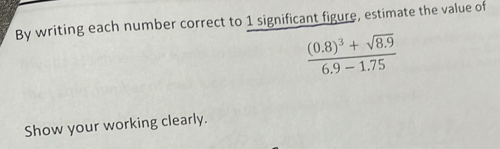 By writing each number correct to 1 significant figure, estimate the value of
frac (0.8)^3+sqrt(8.9)6.9-1.75
Show your working clearly.