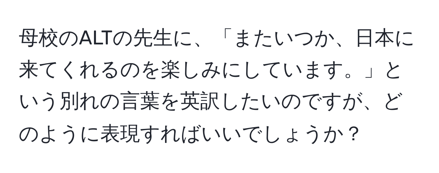 母校のALTの先生に、「またいつか、日本に来てくれるのを楽しみにしています。」という別れの言葉を英訳したいのですが、どのように表現すればいいでしょうか？