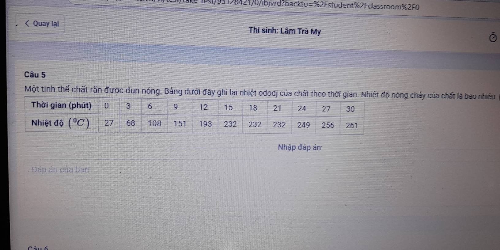 ke-test/93128421/0/ibjvrd?backto=%2Fstudent%2Fclassroom%2F0
< Quay lại Thí sinh: Lâm Trà My
Câu 5
Một tinh thế chất rắn được đun nóng. Bảng dưới đây ghi lại nhiệt ododj của chất theo thời giaóng chảy của chất là bao nhiều
Nhập đáp án
Đáp án của bạn_