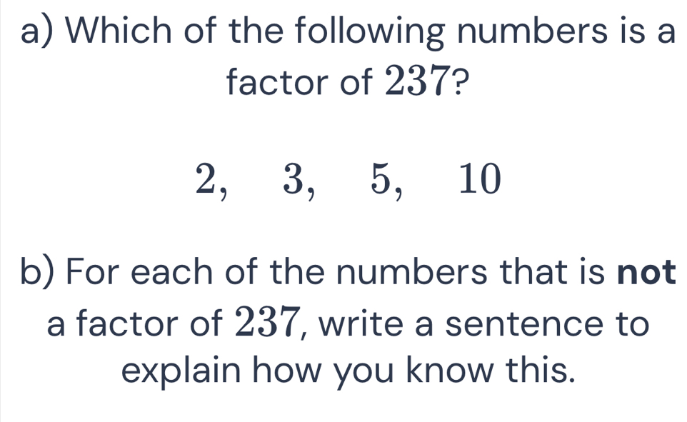 Which of the following numbers is a 
factor of 237?
2, 3, 5, 10
b) For each of the numbers that is not 
a factor of 237, write a sentence to 
explain how you know this.