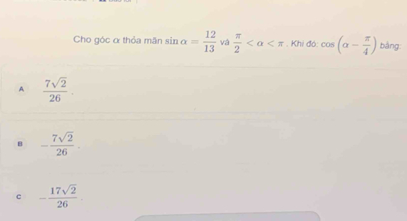 Cho góc α thỏa mãn sin alpha = 12/13  và  π /2  . Khi đó: cos (alpha - π /4 ) bằng:
A  7sqrt(2)/26 .
B - 7sqrt(2)/26 .
c - 17sqrt(2)/26 .