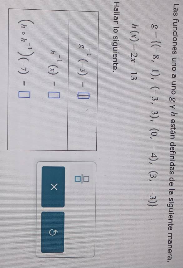 Las funciones uno a uno g y ½ están definidas de la siguiente manera.
g= (-8,1),(-3,3),(0,-4),(3,-3)
h(x)=2x-13
Hallar lo siguiente.
 □ /□  
×
S