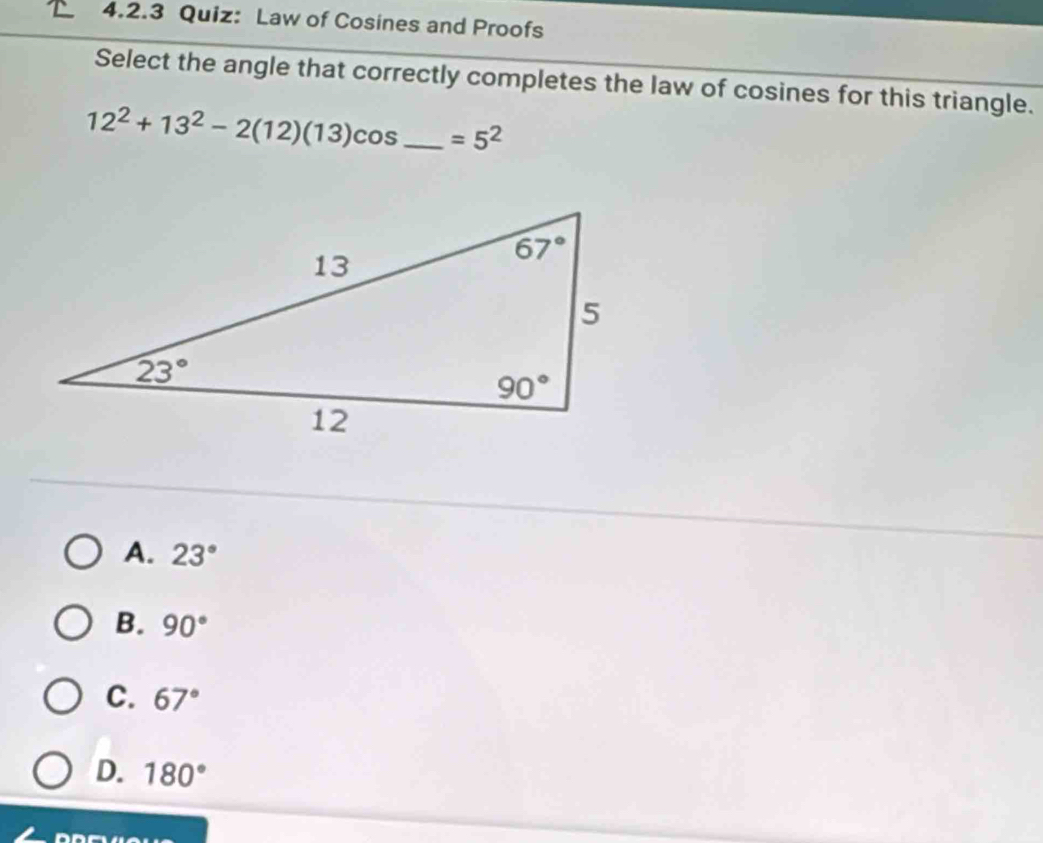 Law of Cosines and Proofs
Select the angle that correctly completes the law of cosines for this triangle.
12^2+13^2-2(12)(13)cos _ =5^2
A. 23°
B. 90°
C. 67°
D. 180°