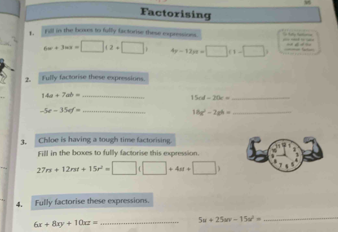 Factorising 
1. Fill in the boxes to fully factorise these expressions. So Naty fationoe
6w+3wx=[ □° (2+□ ) 4y-12yz=□ (1-□ ) ==nimón fators 
2. Fully factorise these expressions. 
_ 14a+7ab=
_ 15cd-20c=
_ -5e-35ef=
_ 18g^2-2gh=
3. Chloe is having a tough time factorising.
11 12
10 2
Fill in the boxes to fully factorise this expression. 3 
9 
4
27rs+12rst+15r^2=□ (□ +4st+□ )
8 5
7 5
4. Fully factorise these expressions. 
_ 5u+25uv-15u^2=
_ 6x+8xy+10xz=