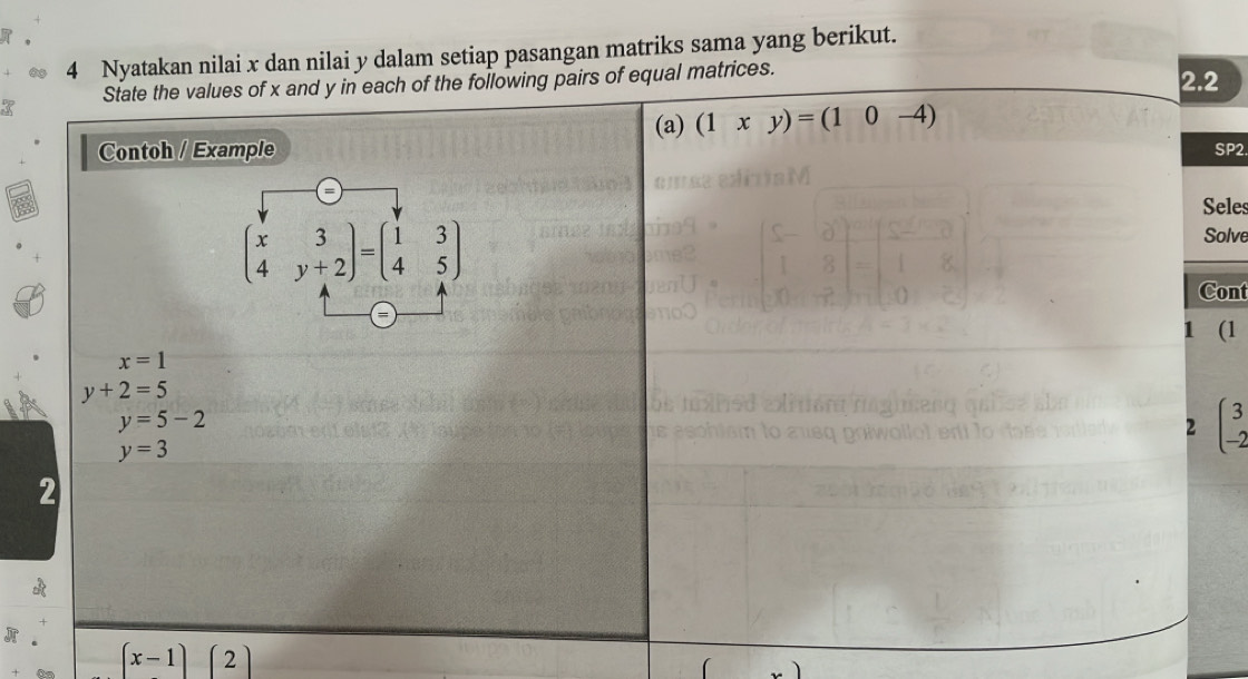 Nyatakan nilai x dan nilai y dalam setiap pasangan matriks sama yang berikut. 
State the values of x and y in each of the following pairs of equal matrices. 2.2 
(a) (1xy)=(10-4)
Contoh / Example SP2 
Seles
beginpmatrix x&3 4&y+2endpmatrix =beginpmatrix 1&3 4&5endpmatrix
Solve 
Cont 
1 (l
x=1
y+2=5
y=5-2
2 beginpmatrix 3 -2endpmatrix
y=3
2
(x-1)