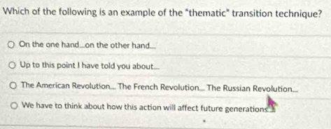 Which of the following is an example of the "thematic" transition technique?
On the one hand..on the other hand...
Up to this point I have told you about...
The American Revolution.. The French Revolution. The Russian Revolution...
We have to think about how this action will affect future generations