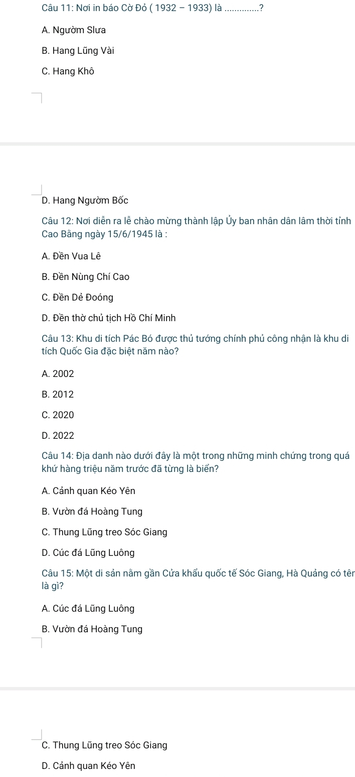 Nơi in báo Cờ Đỏ (1932-1933) a _?
A. Ngườm Slưa
B. Hang Lũng Vài
C. Hang Khô
D. Hang Ngườm Bốc
Câu 12: Nơi diễn ra lễ chào mừng thành lập Ủy ban nhân dân lâm thời tỉnh
Cao Bằng ngày 15/6/1945 là :
A. Đền Vua Lê
B. Đền Nùng Chí Cao
C. Đền Dẻ Đoóng
D. Đền thờ chủ tịch Hồ Chí Minh
Câu 13: Khu di tích Pác Bó được thủ tướng chính phủ công nhận là khu di
tích Quốc Gia đặc biệt năm nào?
A. 2002
B. 2012
C. 2020
D. 2022
Câu 14: Địa danh nào dưới đây là một trong những minh chứng trong quá
khứ hàng triệu năm trước đã từng là biển?
A. Cảnh quan Kéo Yên
B. Vườn đá Hoàng Tung
C. Thung Lũng treo Sóc Giang
D. Cúc đá Lũng Luông
Câu 15: Một di sản nằm gần Cửa khẩu quốc tế Sóc Giang, Hà Quảng có tên
là gì?
A. Cúc đá Lũng Luông
B. Vườn đá Hoàng Tung
C. Thung Lũng treo Sóc Giang
D. Cảnh quan Kéo Yên