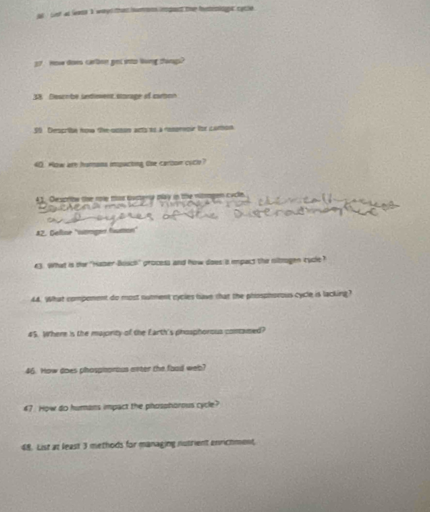 Lst at leant I wayd that hurion crogent the ietenioe cacle 
37 Ho dow crbng get mo long ting 
33. Deacnbe sndioment starage of carpon 
50 Descriin noe the cuann acts to a respregir tor comon 
40. How are hurans impuicting the carton cocle? 
43. Despribe the nole tat bosena pay in the nitragen cycle. 
82. Deline ''warger fumion'' 
43. What is der "Haser Boach" process and how does is impact the oloogen cyde? 
44. What component do most nomment cycies have that the phosphorous cycle is lacking? 
45. Where is the majority of the Earth's phosphorous comamed? 
46. How does phospharous arter the foad web? 
47 How do humans impact the phosohorous cycle? 
48. List at least 3 methods for managing nutrient enrichment,