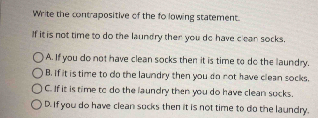 Write the contrapositive of the following statement.
If it is not time to do the laundry then you do have clean socks.
A. If you do not have clean socks then it is time to do the laundry.
B. If it is time to do the laundry then you do not have clean socks.
C. If it is time to do the laundry then you do have clean socks.
D. If you do have clean socks then it is not time to do the laundry.