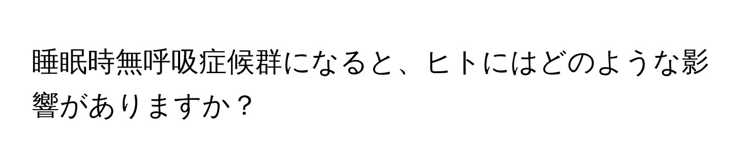 睡眠時無呼吸症候群になると、ヒトにはどのような影響がありますか？