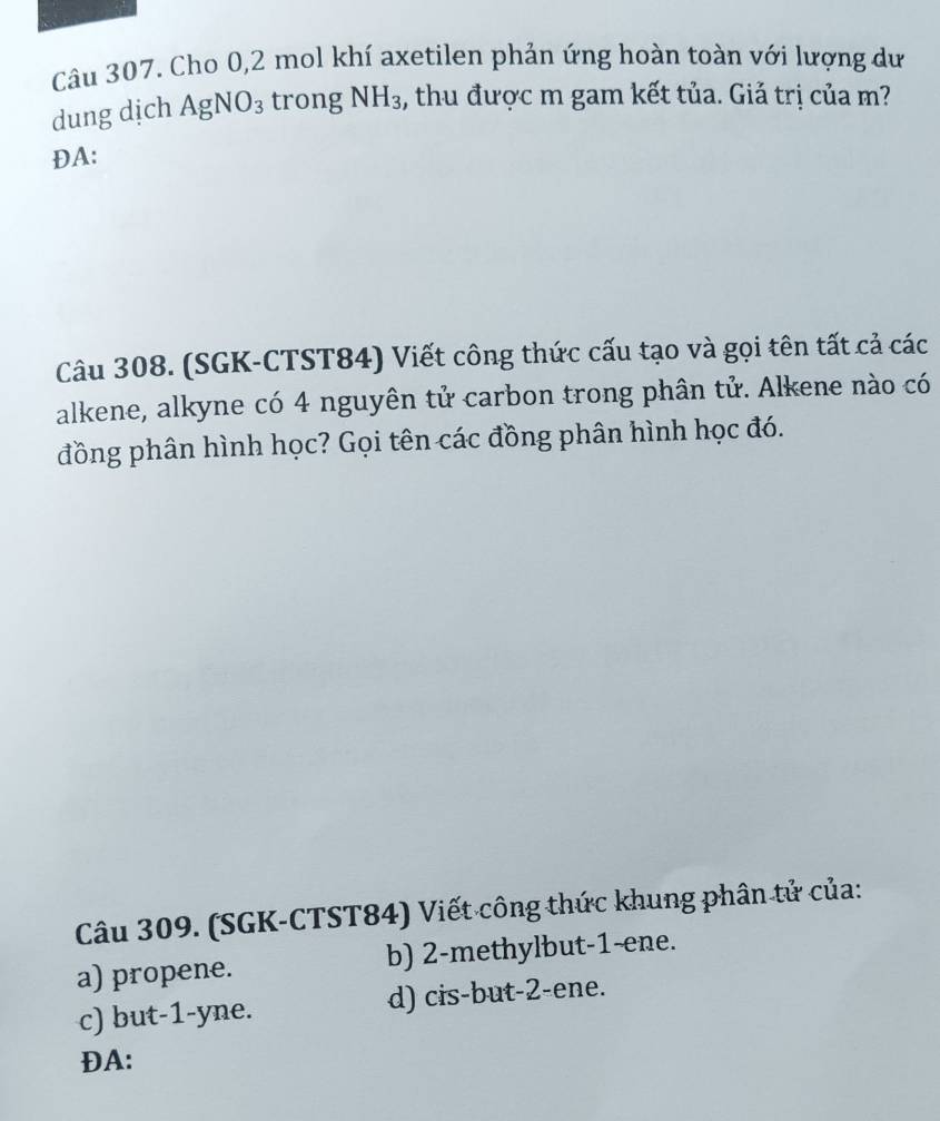 Cho 0,2 mol khí axetilen phản ứng hoàn toàn với lượng dư
dung dịch AgNO_3 trong NH_3 , thu được m gam kết tủa. Giả trị của m?
ĐA:
Câu 308. (SGK-CTST84) Viết công thức cấu tạo và gọi tên tất cả các
alkene, alkyne có 4 nguyên tử carbon trong phân tử. Alkene nào có
đồng phân hình học? Gọi tên các đồng phân hình học đó.
Câu 309. (SGK-CTST84) Viết công thức khung phân tử của:
a) propene. b) 2 -methylbut -1 -ene.
c) but -1 -yne. d) cis-but -2 -ene.
ĐA: