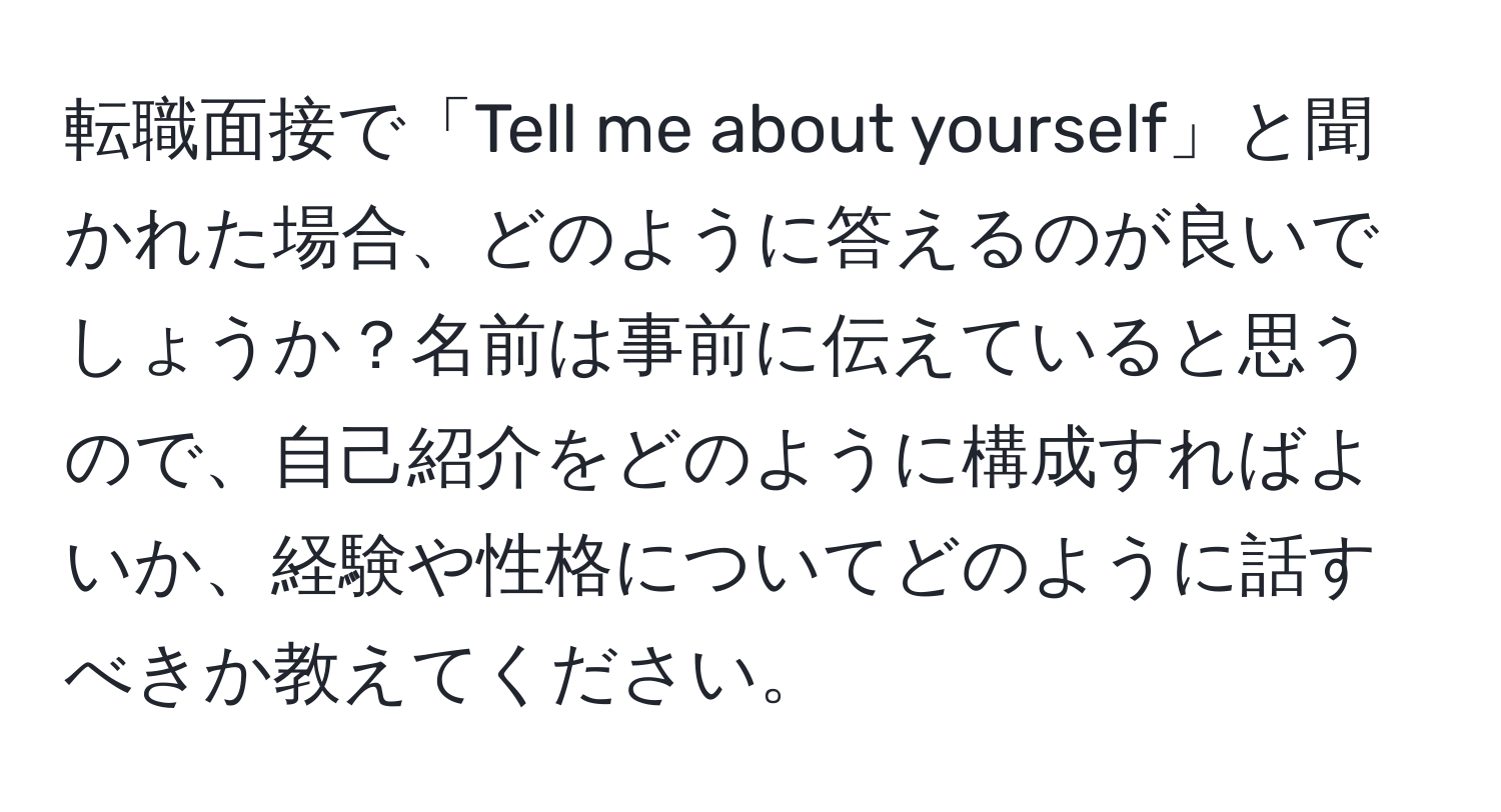 転職面接で「Tell me about yourself」と聞かれた場合、どのように答えるのが良いでしょうか？名前は事前に伝えていると思うので、自己紹介をどのように構成すればよいか、経験や性格についてどのように話すべきか教えてください。