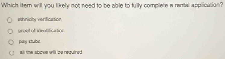 Which item will you likely not need to be able to fully complete a rental application?
ethnicity verification
proof of identification
pay stubs
all the above will be required