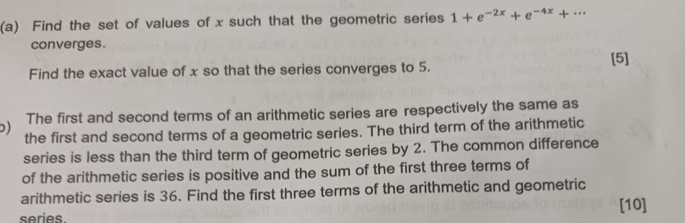 Find the set of values of x such that the geometric series 1+e^(-2x)+e^(-4x)+·s
converges. 
[5] 
Find the exact value of x so that the series converges to 5. 
) The first and second terms of an arithmetic series are respectively the same as 
the first and second terms of a geometric series. The third term of the arithmetic 
series is less than the third term of geometric series by 2. The common difference 
of the arithmetic series is positive and the sum of the first three terms of 
arithmetic series is 36. Find the first three terms of the arithmetic and geometric 
[10] 
series.