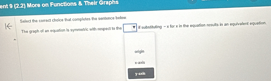 ent 9 (2.2) More on Functions & Their Graphs
Select the correct choice that completes the sentence below.
The graph of an equation is symmetric with respect to the if substituting - x for x in the equation results in an equivalent equation.
origin
x-axis
y-axis