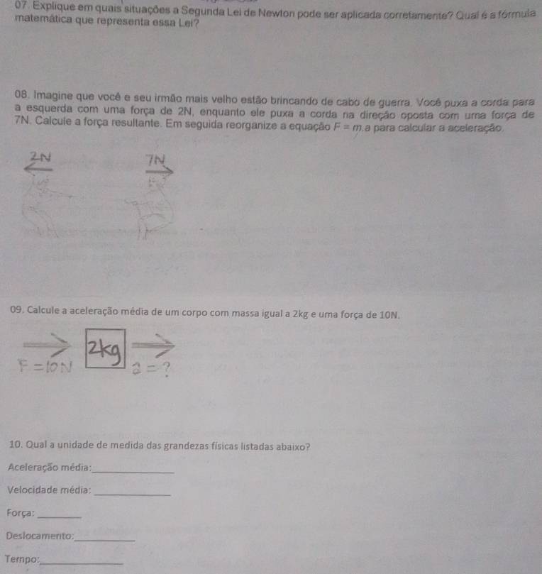 Explique em quais situações a Segunda Lei de Newton pode ser aplicada corretamente? Qual é a fórmula 
matemática que representa essa Lei? 
08. Imagine que você e seu irmão mais velho estão brincando de cabo de guerra. Você puxa a corda para 
a esquerda com uma força de 2N, enquanto ele puxa a corda na direção oposta com uma força de
7N. Calcule a força resultante. Em seguida reorganize a equação F=m a para calcular a aceleração. 
09. Calcule a aceleração média de um corpo com massa igual a 2kg e uma força de 10N. 
10. Qual a unidade de medida das grandezas físicas listadas abaixo? 
Aceleração média:_ 
Velocidade média:_ 
Força:_ 
Deslocamento 
_ 
Tempo:_